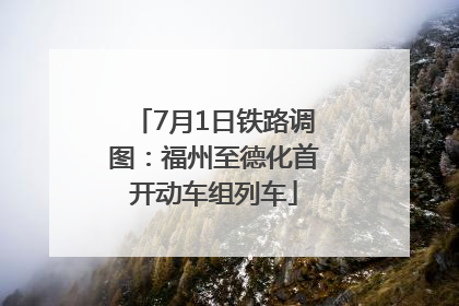 7月1日铁路调图：福州至德化首开动车组列车